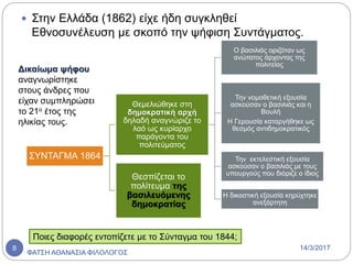  Στην Ελλάδα (1862) είχε ήδη συγκληθεί
Εθνοσυνέλευση με σκοπό την ψήφιση Συντάγματος.
ΣΥΝΤΑΓΜΑ 1864
Θεμελιώθηκε στη
δημοκρατική αρχή
δηλαδή αναγνώριζε το
λαό ως κυρίαρχο
παράγοντα του
πολιτεύματος
Ο βασιλιάς οριζόταν ως
ανώτατος άρχοντας της
πολιτείας
Την νομοθετική εξουσία
ασκούσαν ο βασιλιάς και η
Βουλή
Η Γερουσία καταργήθηκε ως
θεσμός αντιδημοκρατικός
Την εκτελεστική εξουσία
ασκούσαν ο βασιλιάς με τους
υπουργούς που διόριζε ο ίδιος
Η δικαστική εξουσία κηρύχτηκε
ανεξάρτητη
Θεσπίζεται το
πολίτευμα της
βασιλευόμενης
δημοκρατίας
Δικαίωμα ψήφου
αναγνωρίστηκε
στους άνδρες που
είχαν συμπληρώσει
το 21ο έτος της
ηλικίας τους.
Ποιες διαφορές εντοπίζετε με το Σύνταγμα του 1844;
14/3/2017
ΦΑΤΣΗ ΑΘΑΝΑΣΙΑ ΦΙΛΟΛΟΓΟΣ
8
 