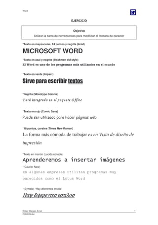 Word



                                        EJERCICIO


                                         Objetivo
           Utilizar la barra de herramientas para modificar el formato de caracter

*Texto en mayúsculas, 24 puntos y negrita (Arial)


MICROSOFT WORD
*Texto en azul y negrita (Bookman old style)
El Word es uno de los programas más utilizados en el mundo


*Texto en verde (Impact)

Sirve para escribir textos

*Negrita (Monotype Corsiva)

E stá integrado en el paquete O ffice

*Texto en rojo (Comic Sans)

Puede ser utilizado para hacer páginas web

*18 puntos, cursiva (Times New Roman)

La forma más cómoda de trabajar es en Vista de diseño de
impresión

*Texto en marrón (Lucida console)

Aprenderemos a insertar imágenes
*(Courier New)

En algunas empresas utilizan programas muy
parecidos como el Lotus Word

*(Symbol) “Hay diferentes estilos”

               εστιλοσ
Ηαψ διφερεντεσ εστιλοσ

Dídac Margaix Arnal                                                                  1
EjWd-09.doc
 