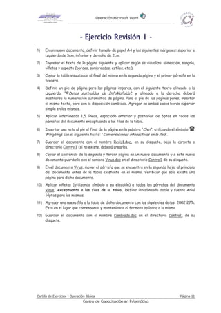 Operación Microsoft Word
Cartilla de Ejercicios - Operación Básica Página 11
Centro de Capacitación en Informática
-------- EEEEEEEEjjjjjjjjeeeeeeeerrrrrrrrcccccccciiiiiiiicccccccciiiiiiiioooooooo RRRRRRRReeeeeeeevvvvvvvviiiiiiiissssssssiiiiiiiióóóóóóóónnnnnnnn 11111111 --------
1) En un nuevo documento, definir tamaño de papel A4 y los siguientes márgenes: superior e
izquierdo de 3cm, inferior y derecho de 2cm.
2) Ingresar el texto de la página siguiente y aplicar según se visualiza: alineación, sangría,
viñetas y aspecto (bordes, sombreados, estilos, etc.).
3) Copiar la tabla visualizada al final del mismo en la segunda página y el primer párrafo en la
tercera.
4) Definir un pie de página para las páginas impares, con el siguiente texto alineado a la
izquierda: “©Datos sustraídos de InfoMafalda”; y alineado a la derecha deberá
mostrarse la numeración automática de página. Para el pie de las páginas pares, insertar
el mismo texto, pero con la disposición cambiada. Agregar en ambos casos borde superior
simple en los mismos.
5) Aplicar interlineado 1,5 líneas, espaciado anterior y posterior de 6ptos en todos los
párrafos del documento exceptuando a las filas de la tabla.
6) Insertar una nota al pie al final de la página en la palabra “Chat”, utilizando el símbolo
Wingdings con el siguiente texto: “Conversaciones interactivas en la Red“.
7) Guardar el documento con el nombre Revis1.doc, en su disquete, bajo la carpeta o
directorio Control1 (si no existe, deberá crearlo).
8) Copiar el contenido de la segunda y tercer página en un nuevo documento y a este nuevo
documento guardarlo con el nombre Virus.doc en el directorio Control1 de su disquete.
9) En el documento Virus, mover el párrafo que se encuentra en la segunda hoja, al principio
del documento antes de la tabla existente en el mismo. Verificar que sólo exista una
página para dicho documento.
10) Aplicar viñetas (utilizando símbolo a su elección) a todos los párrafos del documento
Virus, exceptuando a las filas de la tabla. Definir interlineado doble y fuente Arial
14ptos para los mismos.
11) Agregar una nueva fila a la tabla de dicho documento con los siguientes datos: 2002 27%.
Esto en el lugar que corresponda y manteniendo el formato aplicado a la misma.
12) Guardar el documento con el nombre Cambiado.doc en el directorio Control1 de su
disquete.
 