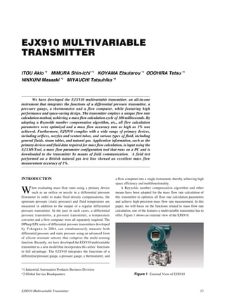 EJX910 Multivariable Transmitter 13
EJX910 MULTIVARIABLE
TRANSMITTER
ITOU Akio *1
MIMURA Shin-ichi *1
KOYAMA Etsutarou *1
ODOHIRA Tetsu *1
NIKKUNI Masaaki *1
MIYAUCHI Tatsuhiko *2
We have developed the EJX910 multivariable transmitter, an all-in-one
instrument that integrates the functions of a differential pressure transmitter, a
pressure gauge, a thermometer and a flow computer, while featuring high
performance and space-saving design. The transmitter employs a unique flow rate
calculation method, achieving a mass flow calculation cycle of 100 milliseconds. By
adopting a Reynolds number compensation algorithm, etc., all flow calculation
parameters were optimized and a mass flow accuracy rate as high as 1% was
achieved. Furthermore, EJX910 complies with a wide range of primary devices,
including orifices, nozzles and venturi tubes, and various types of fluid, including
general fluids, steam tables, and natural gas. Application information, such as the
primary devices and fluid data required for mass flow calculation, is input using the
EJXMVTool, a mass flow parameter configuration tool that runs on a PC and is
downloaded to the transmitter by means of field communication. A field test
performed on a British natural gas test line showed an excellent mass flow
measurement accuracy of 1%.
*1 Industrial Automation Products Business Division
*2 Global Service Headquarters
INTRODUCTION
When evaluating mass flow rates using a primary device
such as an orifice or nozzle in a differential pressure
flowmeter in order to make fluid density compensations, the
upstream pressure (static pressure) and fluid temperature are
measured in addition to the output of a regular differential
pressure transmitter. In the past in such cases, a differential
pressure transmitter, a pressure transmitter, a temperature
converter and a flow computer were all separately required. The
DPharp EJX series of differential pressure transmitters developed
by Yokogawa in 2004, can simultaneously measure both
differential pressure and static pressure using an advanced form
of silicon resonant sensors that comprise the multi-sensing
function. Recently, we have developed the EJX910 multivariable
transmitter as a new model that incorporates this series’ functions
to full advantage. The EJX910 integrates the functions of a
differential pressure gauge, a pressure gauge, a thermometer, and
a flow computer into a single instrument, thereby achieving high
space efficiency and multifunctionality.
A Reynolds number compensation algorithm and other
means have been adopted for the mass flow rate calculation of
this transmitter to optimize all flow rate calculation parameters
and achieve high-precision mass flow rate measurement. In this
paper, we will focus on the functions related to mass flow rate
calculation, one of the features a multivariable transmitter has to
offer. Figure 1 shows an external view of the EJX910.
Figure 1 External View of EJX910
 