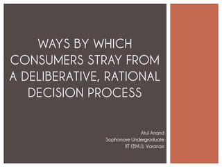 WAYS BY WHICH
CONSUMERS STRAY FROM
A DELIBERATIVE, RATIONAL
DECISION PROCESS
Atul Anand
Sophomore Undergraduate
IIT (BHU), Varanasi
 