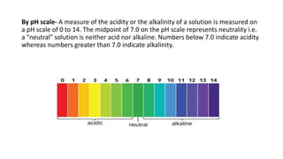 By pH scale- A measure of the acidity or the alkalinity of a solution is measured on
a pH scale of 0 to 14. The midpoint of 7.0 on the pH scale represents neutrality i.e.
a "neutral" solution is neither acid nor alkaline. Numbers below 7.0 indicate acidity
whereas numbers greater than 7.0 indicate alkalinity.
 