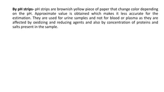 By pH strips- pH strips are brownish yellow piece of paper that change color depending
on the pH. Approximate value is obtained which makes it less accurate for the
estimation. They are used for urine samples and not for blood or plasma as they are
affected by oxidizing and reducing agents and also by concentration of proteins and
salts present in the sample.
 