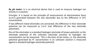 By pH meter- It is an electrical device that is used to measure hydrogen ion
activity in a solution.
Principle- It is based on the principle of measurement of electromotive force
(e.m.f.) generated between the two electrodes due to the difference in [H+]
concentration.
If two different metal electrodes are connected, the difference in their electrode
potential can be measured as e.m.f. (net difference of the two electrode
potentials).
One of the electrodes is a standard hydrogen electrode of known potential, so the
electrode potential of the unknown electrode sensitive to hydrogen ion
concentration can be measured. This is the basis of pH meter, i.e. the electrode
potential generated by H+ concentration in an unknown solution is measured
against a standard hydrogen electrode potential.
 