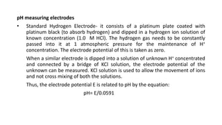 pH measuring electrodes
• Standard Hydrogen Electrode- it consists of a platinum plate coated with
platinum black (to absorb hydrogen) and dipped in a hydrogen ion solution of
known concentration (1.0 M HCl). The hydrogen gas needs to be constantly
passed into it at 1 atmospheric pressure for the maintenance of H+
concentration. The electrode potential of this is taken as zero.
When a similar electrode is dipped into a solution of unknown H+ concentrated
and connected by a bridge of KCl solution, the electrode potential of the
unknown can be measured. KCl solution is used to allow the movement of ions
and not cross mixing of both the solutions.
Thus, the electrode potential E is related to pH by the equation:
pH= E/0.0591
 