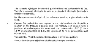 The standard hydrogen electrode is quite difficult and cumbersome to use.
Therefore, calomel electrode is used as a standard electrode (secondary
reference electrode).
For the measurement of pH of the unknown solution, a glass electrode is
used.
• Calomel Electrode- It is a mercury-mercurous chloride electrode dipped in a
solution of KCl through a porous plug. The mercury is in contact with a
platinum wire whose potential varies with the concentration of KCl (0.1 M -
1.0 M or saturated KCl). At 1.0 M KCl solution at 25 oC, its potential is equal
0.2444 Volts.
The potential (V) at the existing temperature is given by equation:
V= 0.2444- 0.0024 (t-25) where t is the actual temperature in oC.
 