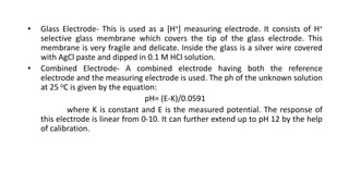• Glass Electrode- This is used as a [H+] measuring electrode. It consists of H+
selective glass membrane which covers the tip of the glass electrode. This
membrane is very fragile and delicate. Inside the glass is a silver wire covered
with AgCl paste and dipped in 0.1 M HCl solution.
• Combined Electrode- A combined electrode having both the reference
electrode and the measuring electrode is used. The ph of the unknown solution
at 25 oC is given by the equation:
pH= (E-K)/0.0591
where K is constant and E is the measured potential. The response of
this electrode is linear from 0-10. It can further extend up to pH 12 by the help
of calibration.
 