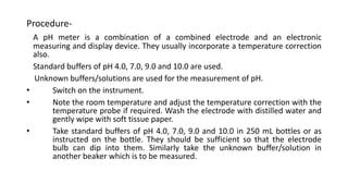 Procedure-
A pH meter is a combination of a combined electrode and an electronic
measuring and display device. They usually incorporate a temperature correction
also.
Standard buffers of pH 4.0, 7.0, 9.0 and 10.0 are used.
Unknown buffers/solutions are used for the measurement of pH.
• Switch on the instrument.
• Note the room temperature and adjust the temperature correction with the
temperature probe if required. Wash the electrode with distilled water and
gently wipe with soft tissue paper.
• Take standard buffers of pH 4.0, 7.0, 9.0 and 10.0 in 250 mL bottles or as
instructed on the bottle. They should be sufficient so that the electrode
bulb can dip into them. Similarly take the unknown buffer/solution in
another beaker which is to be measured.
 