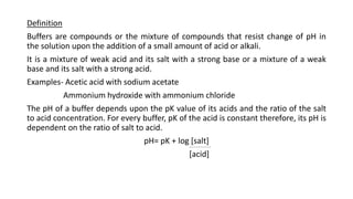Definition
Buffers are compounds or the mixture of compounds that resist change of pH in
the solution upon the addition of a small amount of acid or alkali.
It is a mixture of weak acid and its salt with a strong base or a mixture of a weak
base and its salt with a strong acid.
Examples- Acetic acid with sodium acetate
Ammonium hydroxide with ammonium chloride
The pH of a buffer depends upon the pK value of its acids and the ratio of the salt
to acid concentration. For every buffer, pK of the acid is constant therefore, its pH is
dependent on the ratio of salt to acid.
pH= pK + log [salt]
[acid]
 