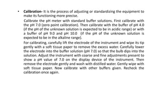 • Calibration- It is the process of adjusting or standardizing the equipment to
make its functioning more precise.
Calibrate the pH meter with standard buffer solutions. First calibrate with
the pH 7.0 (zero point calibration). Then calibrate with the buffer of pH 4.0
(if the pH of the unknown solution is expected to be in acidic range) or with
a buffer of pH 9.0 and pH 10.0 (if the pH of the unknown solution is
expected to be in the alkaline range).
For calibrating, carefully lift the electrode of the instrument and wipe its tip
gently with a soft tissue paper to remove the excess water. Carefully lower
the electrode into the buffer solution (pH 7.0) so that the bulb dips into the
solution. Adjust the instrument with coarse and fine adjustments present to
show a pH value of 7.0 on the display device of the instrument. Then
remove the electrode gently and wash with distilled water. Gently wipe with
soft tissue paper. Now calibrate with other buffers given. Recheck the
calibration once again.
 