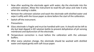 • Now after washing the electrode again with water, dip the electrode into the
unknown solution. Allow the instrument to read the pH value and note it only
when the reading is stable.
• Remove the unknown solution and wash the electrode with distilled water and
wipe it softly with the tissue paper as done before the start of the calibration.
• Switch off the instrument.
Precautions-
 Glass electrode is fragile and must be handled with care. It should not be left to
dry but kept dipped in KCl solution bottle to prevent dehydration of pH sensing
membrane and dysfunction of the electrode.
 Temperature correction is must before the calibration with the unknown
buffers.
 After every solution change, the electrode should be washed with distilled
water and wiped gently with soft tissue paper.
 