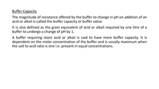Buffer Capacity
The magnitude of resistance offered by the buffer to change in pH on addition of an
acid or alkali is called the buffer capacity or buffer value.
It is also defined as the gram equivalent of acid or alkali required by one litre of a
buffer to undergo a change of pH by 1.
A buffer requiring more acid or alkali is said to have more buffer capacity. It is
dependent on the molar concentration of the buffer and is usually maximum when
the salt to acid ratio is one i.e. present in equal concentrations.
 