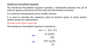 Henderson-Hasselbalch Equation
The Henderson-Hasselbalch equation provides a relationship between the pH of
acids (in aqueous solutions) and their pKa (acid dissociation constant).
It is useful for estimating the pH of a buffer solution.
It is used to calculate the isoelectric point of proteins (point at which protein
neither accept nor yield proton).
Derivation to be written on plain side
The Henderson-Hasselbalch Equation is derived as:-
HI [H+] + [I-]
Ka= [H+][I-]
[HI]
[H+]= Ka [HI]
[I-]
 