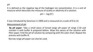 pH
It is defined as the negative log of the hydrogen ion concentration. It is a unit of
measure which describes the measure of acidity or alkalinity of a solution.
pH = - log [H+]
It was introduced by Sorenson in 1909 and is measured on a scale of 0 to 14.
Measurement of pH
By pH paper- Take a small piece of broad range pH paper of range 2-10 and
moisten it with buffer A prepared before. Wipe the excess of the solution with
filter paper. Find the pH of solution by comparing with the color chart. Repeat the
process with buffer B.
Narrow range pH paper can also be used.
 
