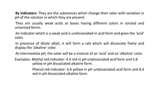 By indicators- They are the substances which change their color with variation in
pH of the solution in which they are present.
They are usually weak acids or bases having different colors in ionized and
unionized forms.
An indicator which is a weak acid is undissociated in acid form and gives the ‘acid’
color.
In presence of dilute alkali, it will form a salt which will dissociate freely and
display the ‘alkaline’ color.
At intermediate pH, the color will be a mixture of an ‘acid’ and an ‘alkaline’ color.
Examples- Methyl red indicator- 4.4 red in pH undissociated acid form and 5.8
yellow in pH dissociated alkaline form.
Phenol red indicator- 6.8 yellow in pH undissociated acid form and 8.4
red in pH dissociated alkaline form.
 