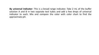 By universal indicator- This is a broad range indicator. Take 2 mL of the buffer
solution A and B in two separate test tubes and add a few drops of universal
indicator to each. Mix and compare the color with color chart to find the
approximate pH.
 