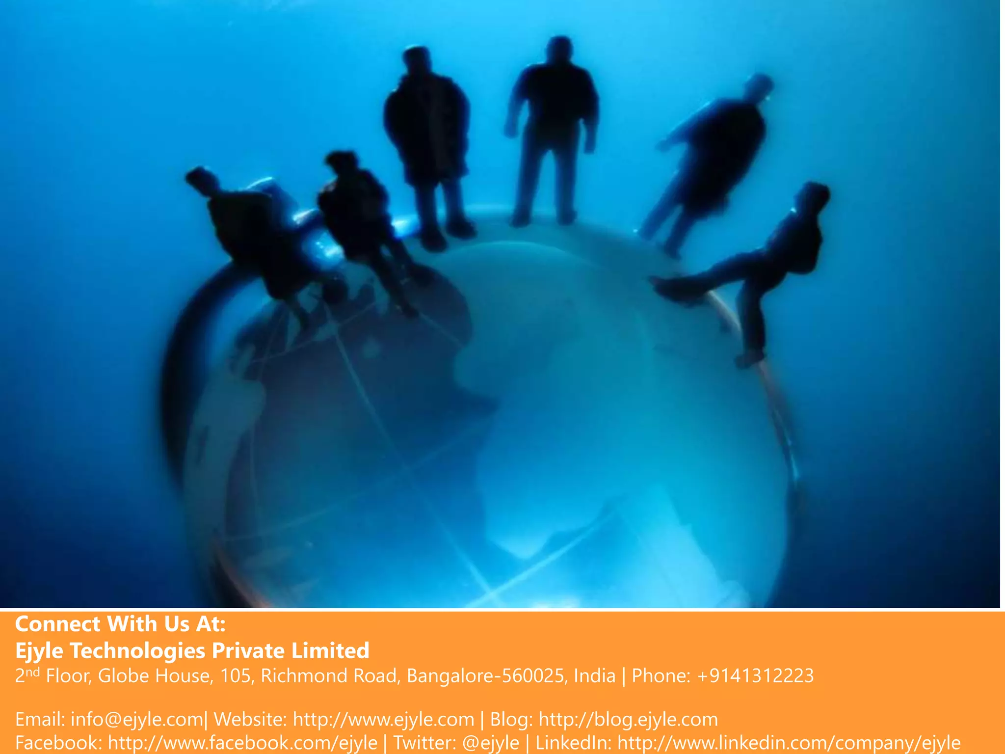 Connect With Us At:
Ejyle Technologies Private Limited
2nd Floor, Globe House, 105, Richmond Road, Bangalore-560025, India | Phone: +9141312223
Email: info@ejyle.com| Website: http://www.ejyle.com | Blog: http://blog.ejyle.com
Facebook: http://www.facebook.com/ejyle | Twitter: @ejyle | LinkedIn: http://www.linkedin.com/company/ejyle
 