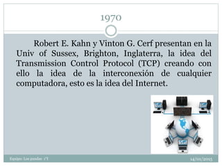 1970
14/01/2015Equipo: Los pandas 1°I
Robert E. Kahn y Vinton G. Cerf presentan en la
Univ of Sussex, Brighton, Inglaterra, la idea del
Transmission Control Protocol (TCP) creando con
ello la idea de la interconexión de cualquier
computadora, esto es la idea del Internet.
 