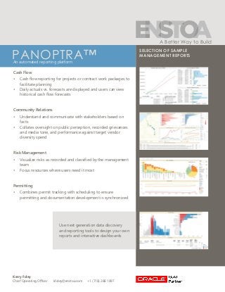 Kerry Foley
Chief Operating Officer kfoley@enstoa.com +1 (718) 288 1897
A Better Way to Build
PANOPTRA™An automated reporting platform
Use next generation data discovery
and reporting tools to design your own
reports and interactive dashboards
SELECTION OF SAMPLE
MANAGEMENT REPORTS
Cash Flow
•	 Cash flow reporting for projects or contract work packages to
facilitate planning
•	 Daily actuals vs. forecasts are displayed and users can view
historical cash flow forecasts
Community Relations
•	 Understand and communicate with stakeholders based on
facts
•	 Collates oversight on public perception, recorded grievances
and media tone, and performance against target vendor
diversity spend
Risk Management
•	 Visualize risks as recorded and classified by the management
team
•	 Focus resources where users need it most
Permitting
•	 Combines permit tracking with scheduling to ensure
permitting and documentation development is synchronized
 