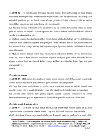  
Tarım	
  Ürünleri	
  Lisanslı	
  Depo	
  ve	
  Yetkili	
  Sınıflandırıcı	
  Şirketleri	
  Derneği	
  (LİDAŞDER)	
  	
  	
  	
  	
  
Adres	
  :	
  Oğuzlar	
  Mah.	
  Süleymanhacıabdullahoğlu	
  Cad.	
  1397	
  nci	
  sokak	
  No:23/4	
  Balgat-­‐ANKARA	
  
Tlf	
  :	
  0312	
  285	
  00	
  38	
  	
  	
  	
  	
  Faks	
  :	
  0312	
  285	
  45	
  47	
  	
  	
  	
  lidasder@lidasder.org.tr	
  	
  	
  	
  	
  	
  www.lidasder.org.tr	
  
	
   Sayfa	
  6	
  
	
  
MADDE 12 – (1) Karıştırılarak depolanan zeytinin, lisanslı depo işletmesince her hasat dönemi
öncesinde Bakanlığın onayı alınıp ilan edilen cetveldeki kabul edilebilir kalite ve kalibraj kaybı
değerleri içerisinde geri verilmesi esastır. Ortaya çıkabilecek kabul edilemez kalite ve kalibraj
farklılıkları ise prim ve indirim tarifesine göre tazmin edilir.
(2) Zeytinin mudiye tesliminde kabul edilemez kalite ve kalibraj farklılıkları çıkmış ve bunlar
prim ve indirim tarifesindeki oranları aşmamış ise, prim ve indirim tarifesindeki kabul edilebilir
sınırlar içindeki değerlere göre;
a) Mudinin lisanslı depodan teslim aldığı zeytin, teslim ettiğinden kaliteli ve/veya üst kalibrede
çıkar ise, mudi tarafından zeytinin niteliğine göre teslim tarihinde borsada oluşan ortalama fiyat
baz alınarak kalite ve/veya kalibraj farklılığından doğan fiyat farkı indirim tarifesi olarak lisanslı
depo işletmesine,
b) Mudinin lisanslı depoya teslim ettiği zeytin, teslim aldığından kaliteli ve/veya üst kalibrede
çıkar ise, lisanslı depo işletmesi tarafından zeytinin niteliğine göre teslim tarihinde borsada
oluşan ortalama fiyat baz alınarak kalite ve/veya kalibraj farklılığından doğan fiyat farkı prim
olarak mudiye,
ödenir.
Zeytinin korunması
MADDE 13 – (1) Lisanslı depo işletmesi, lisansı askıya alınmış olsa bile her zaman sorumluluğu
altında bulunan zeytinlerin muhafazasında gerekli dikkati ve özeni gösterir.
(2) Depo her zaman temiz olmalı ve zeytin yangın tehlikesini artıran ve sağlıklı muhafazasını
engelleyen toz, çöp ve madde birikimleri ve ısı gibi etkenlerin değişimlerinden korunmalıdır.
(3) Zeytine zarar verecek hale gelmiş depolar, gerekli tadilatlar yapılıncaya ve zeytini
bozulmadan sıhhatli şekilde depolanmasına elverişli hale getirilinceye kadar kullanılmaz.
Zeytinin azami depolama süresi
MADDE 14 – (1) Siyah ve rengi dönük zeytin, hasat döneminden itibaren azami 16 ay, yeşil
zeytin ise hasat döneminden itibaren azami 12 ay süre ile lisanslı depolarda depolanabilir.
(2) Zeytinin hasat dönemi, zeytin sahibinin beyanı ile gerekli analiz ve incelemelerle tespit edilir.
 