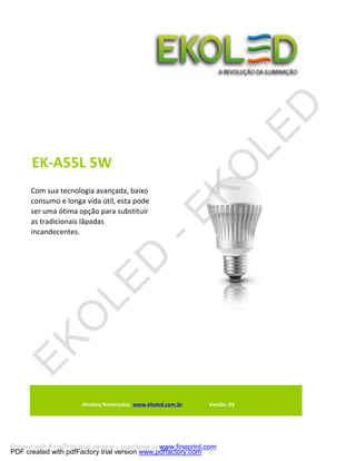 EK-A55L 5W
      Com sua tecnologia avançada, baixo
      consumo e longa vida útil, esta pode
      ser uma ótima opção para substituir
      as tradicionais lâpadas
      incandecentes.




                       Direitos Reservados www.ekoled.com.br     Versão: 03




Printed with FinePrint trial version - purchase at www.fineprint.com
PDF created with pdfFactory trial version www.pdffactory.com
 