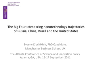 The Big Four: comparing nanotechnology trajectories
    of Russia, China, Brazil and the United States


           Evgeny Klochikhin, PhD Candidate,
            Manchester Business School, UK
 The Altanta Conference of Science and Innovation Policy,
         Atlanta, GA, USA, 15-17 September 2011
 