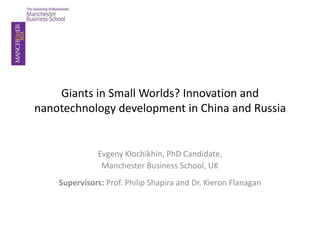 Giants in Small Worlds? Innovation and
nanotechnology development in China and Russia


            Evgeny Klochikhin, PhD Candidate,
             Manchester Business School, UK
  The IM2012 Conference, Beijing, China, 21-24 May 2012
 