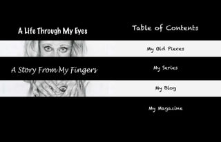 Table of Contents
 A Life Through My Eyes

                             My Old Pieces


                               My Series
A Story From My Fingers

                                My Blog



                              My Magazine
 