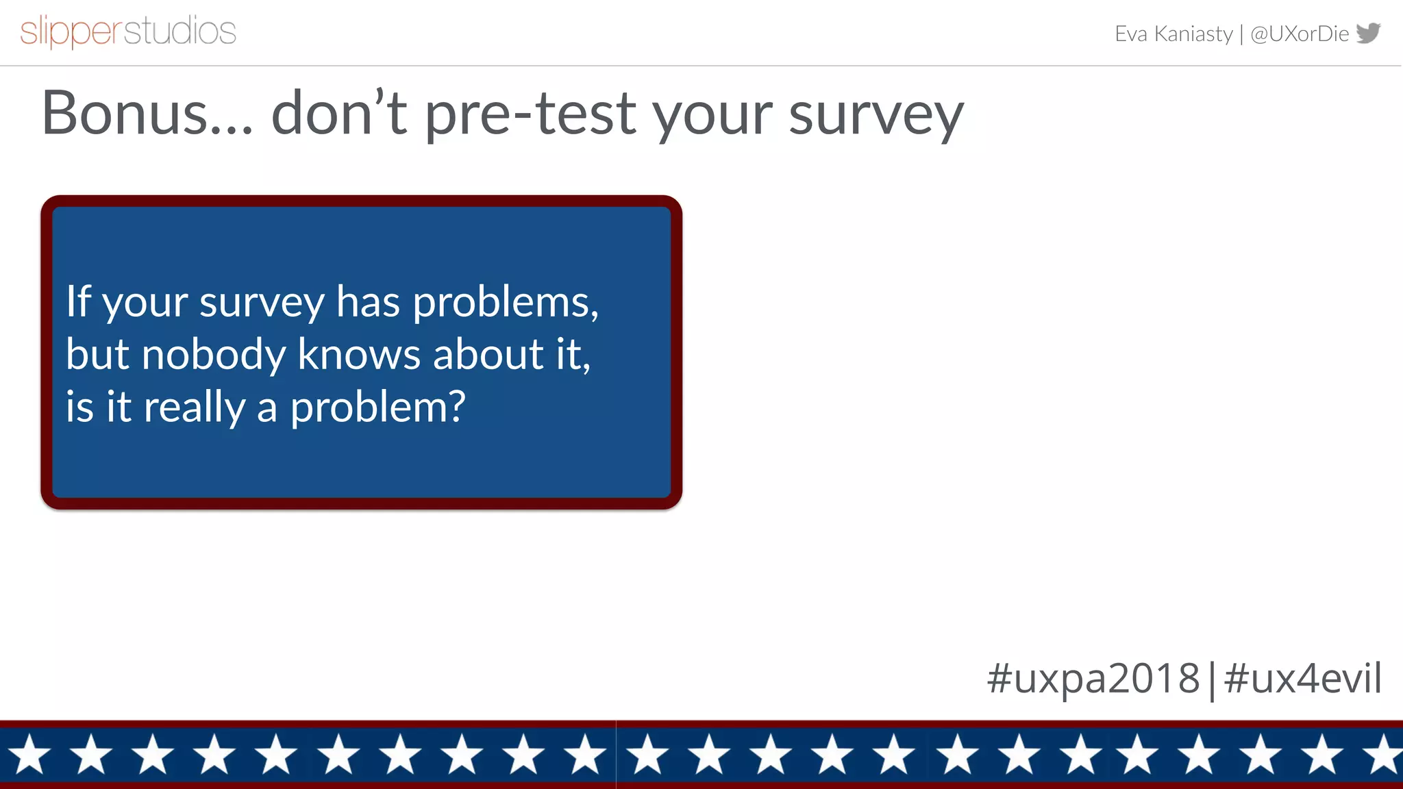 Eva Kaniasty | @UXorDie
15
Bonus… don’t pre-test your survey
#uxpa2018|#ux4evil
If your survey has problems,
but nobody knows about it,
is it really a problem?
 