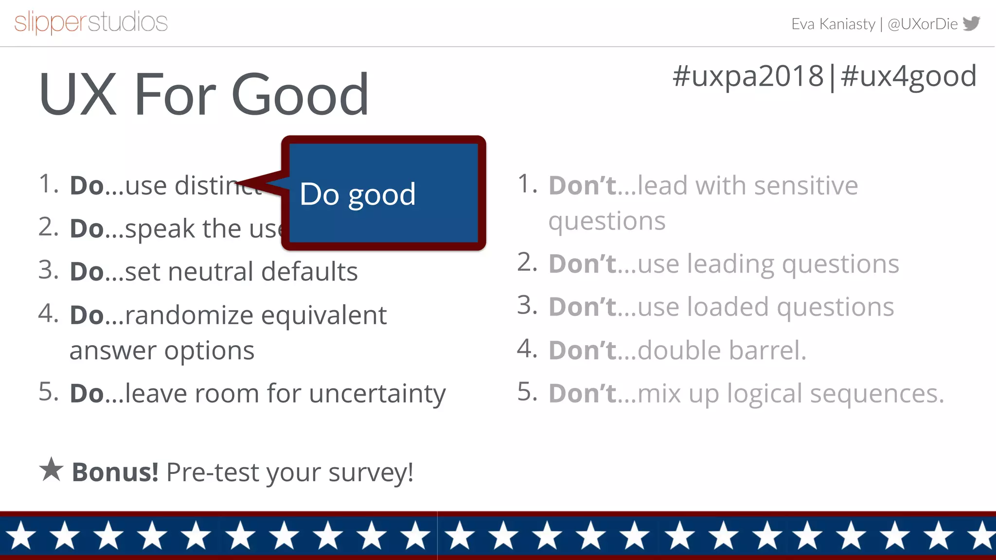 Eva Kaniasty | @UXorDie
1. Do…use distinct categories
2. Do…speak the users’ language
3. Do…set neutral defaults
4. Do…randomize equivalent
answer options
5. Do…leave room for uncertainty
16
1. Don’t…lead with sensitive
questions
2. Don’t…use leading questions
3. Don’t…use loaded questions
4. Don’t…double barrel.
5. Don’t…mix up logical sequences.
Bonus! Pre-test your survey!
UX For Good #uxpa2018|#ux4good
Do good
 