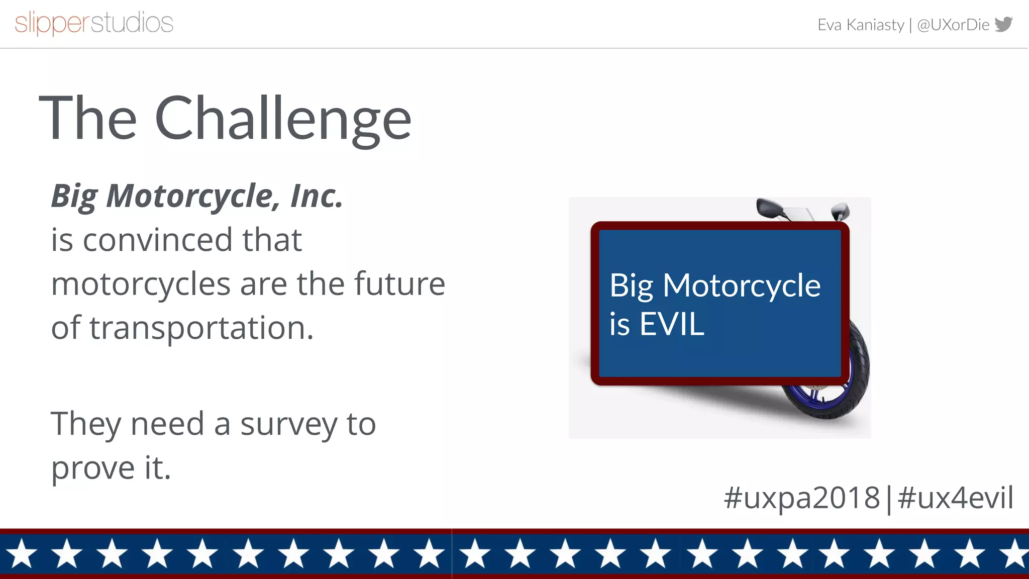 Eva Kaniasty | @UXorDie
2
The Challenge
Big Motorcycle, Inc.  
is convinced that
motorcycles are the future
of transportation. 
They need a survey to
prove it.
Big Motorcycle
is EVIL
#uxpa2018|#ux4evil
 