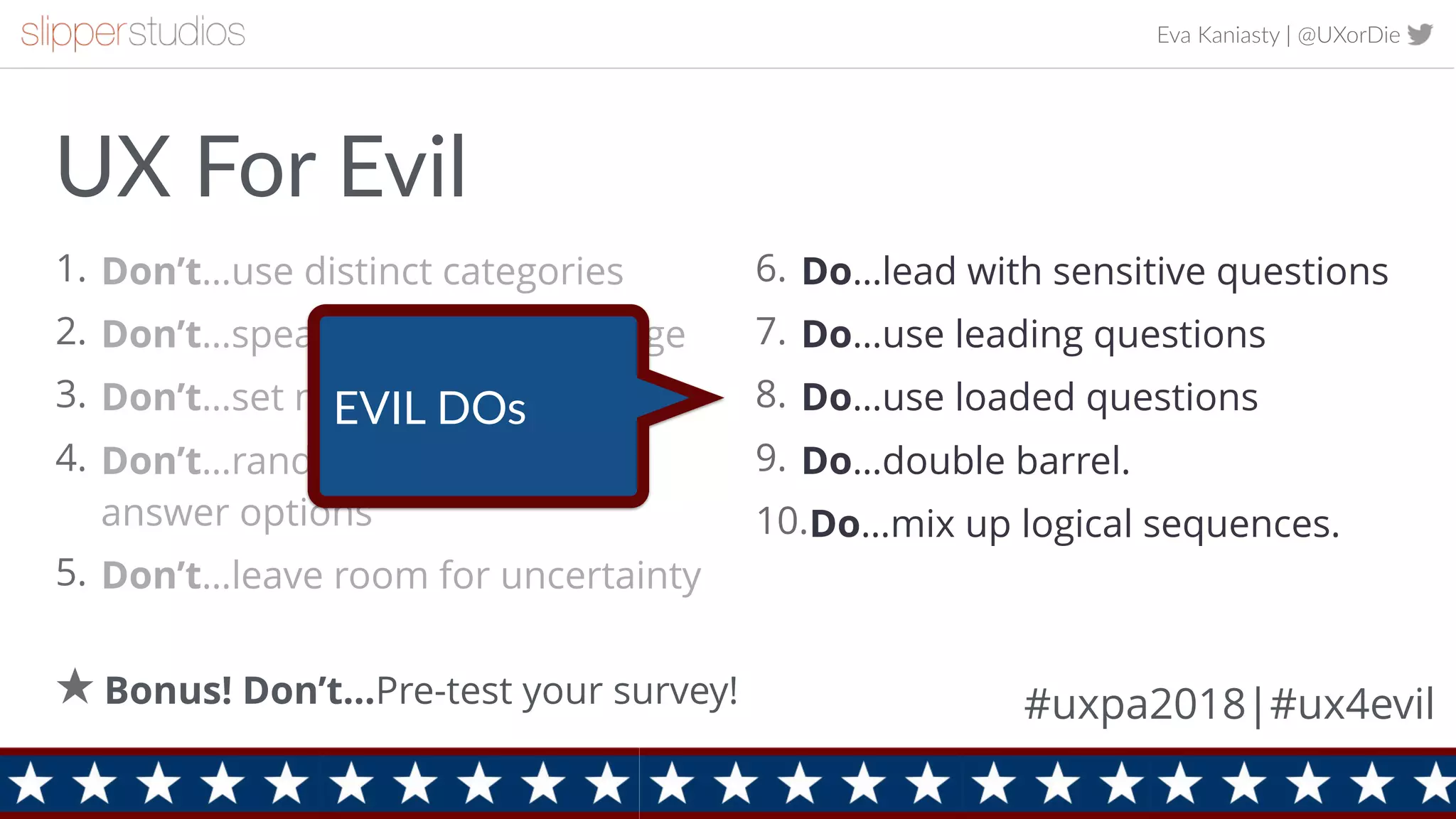 Eva Kaniasty | @UXorDie
1. Don’t…use distinct categories
2. Don’t…speak the users’ language
3. Don’t…set neutral defaults
4. Don’t…randomize equivalent
answer options
5. Don’t…leave room for uncertainty
9
6. Do…lead with sensitive questions
7. Do…use leading questions
8. Do…use loaded questions
9. Do…double barrel.
10.Do…mix up logical sequences.
Bonus! Don’t…Pre-test your survey!
UX For Evil
#uxpa2018|#ux4evil
EVIL DOs
 