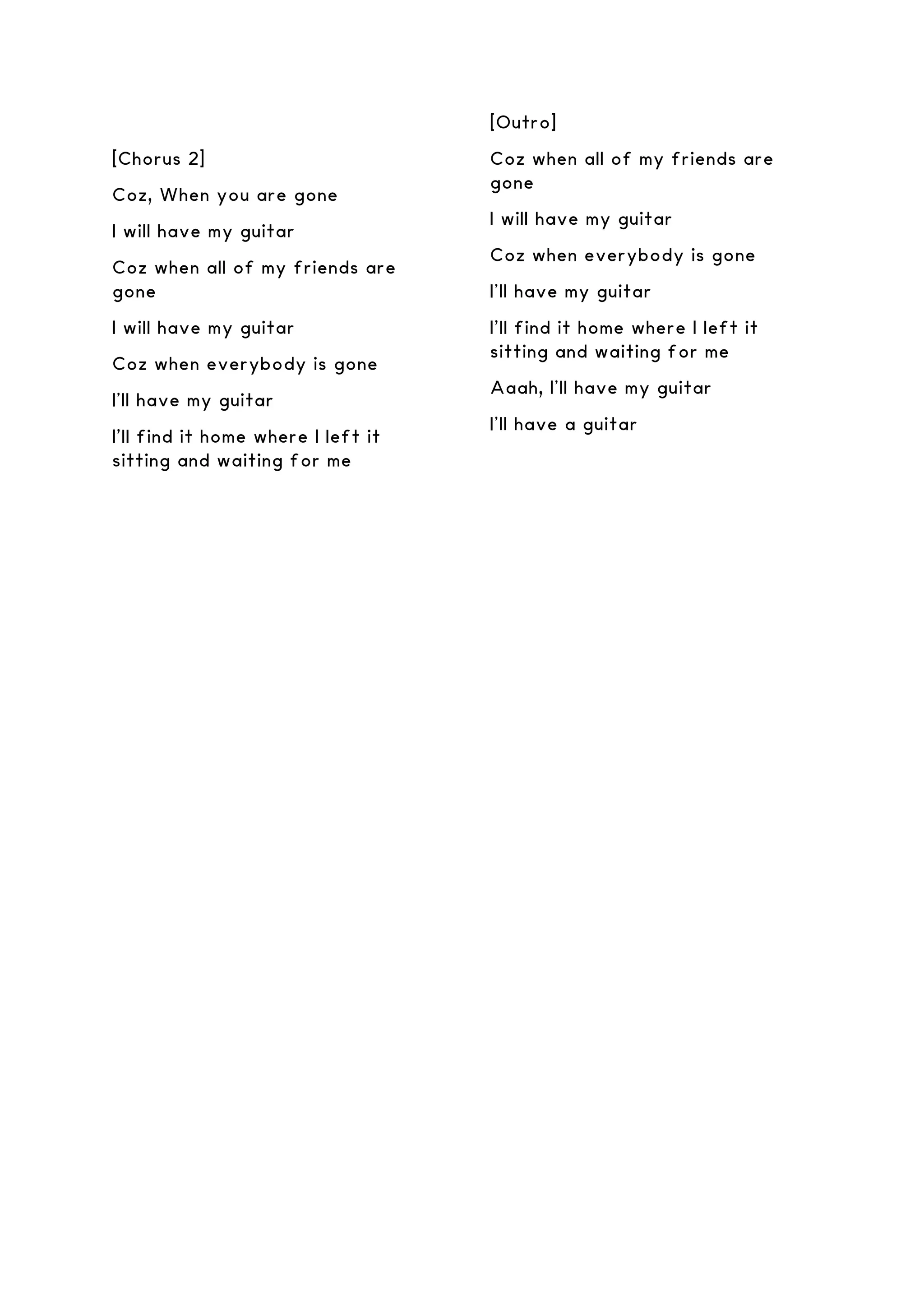 [Chorus 2]
Coz, When you are gone
I will have my guitar
Coz when all of my friends are
gone
I will have my guitar
Coz when everybody is gone
I’ll have my guitar
I'll find it home where I left it
sitting and waiting for me
[Outro]
Coz when all of my friends are
gone
I will have my guitar
Coz when everybody is gone
I’ll have my guitar
I'll find it home where I left it
sitting and waiting for me
Aaah, I’ll have my guitar
I’ll have a guitar
 