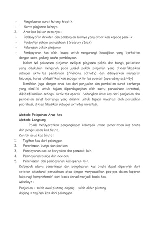 - Pengeluaran surat hutang hipotik 
- Serta pinjaman lainnya 
2. Arus kas keluar misalnya : 
- Pembayaran deviden dan pembagian lainnya yang diberikan kepada pemilik 
- Pembelian saham perusahaan (treasury stock) 
- Pelunasan pokok pinjaman 
- Pembayaran kas oleh lessee untuk mengurangi kewajiban yang berkaitan 
dengan sewa gedung usaha pembiayaan. 
Dalam hal pelunasan pinjaman meliputi pinjaman pokok dan bunga, pelunasan 
yang dilakukan mengarah pada jumlah pokok pinjaman yang diklasifikasikan 
sebagai aktivitas pendanaan (financing activity) dan dibayarkan mengarah 
kebunga, harus diklasifikasikan sebagai aktivitas operasi (operating activity) 
Demikian juga dengan arus kas dari penjualan dan pembelian surat berharga 
yang dimiliki untuk tujuan diperdagangkan oleh suatu perusahaan investasi, 
diklasifikasikan sebagai aktivitas operasi. Sedangkan arus kas dari penjualan dan 
pembelian surat berharga yang dimiliki untuk tujuan investasi oleh perusahan 
pabrikasi, diklasifikasikan sebagai aktivitas investasi. 
Metode Pelaporan Arus kas 
Metode Langsung 
PSAK mensyaratkan pengungkapan kelompok utama penerimaan kas bruto 
dan pengeluaran kas bruto. 
Contoh arus kas bruto : 
1. Tagihan kas dari pelanggan 
2. Penerimaan bunga dan deviden 
3. Pembayaran kas ke karyawan dan pemasok lain 
4. Pembayaran bunga dan deviden 
5. Penerimaan dan pembayaran kas operasi lain. 
Kelompok utama penerimaan dan pengeluaran kas bruto dapat diperoleh dari 
catatan akuntansi perusahaan atau dengan menyesuaikan pos-pos dalam laporan 
laba rugi komprehensif dari basis akrual menjadi basis kas. 
Misalnya : 
Penjualan + saldo awal piutang dagang – saldo akhir piutang 
dagang = tagihan kas dari pelanggan 
 