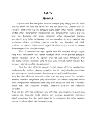 BAB IV 
PENUTUP 
Laporan arus kas merupakan laporan keuangan yang menyajikan lalu lintas 
arus kas masuk dan arus kas keluar dari kas dan setara kas. Laporan arus kas 
tersebut memberikan kepada pengguna suatu dasar untuk menilai kemampuan 
entitas untuk menghasilkan menghasilkan dan memanfaatkan kasnya. Laporan 
arus kas digunakan oleh pihak manajemen untuk mengevaluasi kegiatan 
operasional yang telah berlangsung, dan merencanakan aktivitas investasi dan 
pembiayaan dimasa mendatang. Laporan arus kas juga digunakan oleh pihak 
kreditor dan investor dalam menilai tingkat likuiditas maupun potensi perusahaan 
dalam menghasilkan laba (keuntungan). 
PSAK 2 mensyaratkan agar laporan arus kas disajikan sebagai bagian 
yang tidak terpisahkan dari laoran keuangan untuk setiap periode penyajian 
laporan keuangan. Selain itu laporan arus kas juga harus menyajikan arus 
kas selama periode akuntansi yang relevan, yang diklasifikasikan menjadi tiga 
kategori : operasi,investasi dan pendanaan. 
Arus kas dari aktivitas operasi terkait dengan aktivitas menghasilkan 
pendapatan dari entitas, misalnya penagihan kas dari penjualan dan penyerahan 
jasa, pembayaran kepada pemasok dan pembayaran gaji kepada karyawan. 
Arus kas dari aktivitas investasi adalah arus kas yang timbul dari aktivitas 
investasi mewakili pengeluaran yang telah dibuat dari sumber yang dimaksudkan 
untuk menghasilkan pendapatan masa yang akan datang dan arus kas. Contohnya 
adalah hasil dari penjualan investasi, pembelian properti dan pembelian 
peralatan. 
Arus kas dari aktivitas pendanaan yakni aktivitas yang mengakibatka perubahan 
besaran dan komposisi modal ekuitas dan pinjaman perusahaan. Contohnya 
adalah penerimaan kas dari emisi saham serta pembayaran kas untuk menebus 
ekuitas (misalnya saham) dan instrumen utang. 
 