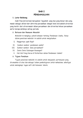 BAB I 
PENDAHULUAN 
1. Latar Belakang 
Cash flow (aliran kas) merupakan “sejumlah uang kas yang keluar dan yang 
masuk sebagai akibat dari aktivitas perusahaan dengan kata lain adalah aliran kas 
yang terdiri dari aliran masuk dalam perusahaan dan aliran kas keluar perusahaan 
serta berapa saldonya setiap periode. 
2. Batasan dan Rumusan Masalah 
Makalah ini mengkaji pokok bahasan tentang Pendanaan Usaha, fokus 
dalam penulisan makalah ini adalah untuk menjelaskan: 
I. Pengertian cash flow? 
II. Sumber-sumber pendanaan usaha? 
III. Sumber-sumber dana perusahaan? 
IV. Jenis-Jenis Dukungan Keuangan? 
V. Hal-Hal Yang Harus di Perhatikan dalam Pendanaan Usaha? 
3. Tujuan Penulisan 
Tujuan penulisan makalah ini adalah untuk menjawab pertanyaan yang 
dirumuskan di atas dan sebagai bahan pembelajaran untuk mahasiswa sekaligus 
untuk melengkapi tugas soft skill ekonomi teknik. 
 