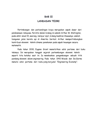 BAB II 
LANDASAN TEORI 
Pertimbangan dan perbandingan biaya merupakan aspek dasar dari 
pelaksanaan rekayasa. Perintis dalam bidang ini adalah Arthur M. Wellington, 
pada akhir abad 19, seorang insinyur sipil, bidang keahlian khususnya adalah 
bangunan jalan kereta api di Amerika Serikat. Arthur mempertimbangkan 
kontribusi ekonomi teknik dimana penekanan pada aspek keuangan secara 
matematik. 
Pada tahun 1930, Eugene Grant menerbitkan edisi pertama dari buku 
teksnya. Ini merupakan tonggak sejarah perkembangan ekonomi teknik 
seperti kita ketahui saat ini. Ia menekankan pengembangan sebuah titik 
pandang ekonomi dalam engineering. Pada tahun 1942 Woods dan De Garmo 
menulis edisi pertama dari buku yang berjudul “Engineering Economy”. 
 