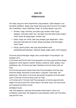 BAB III 
PEMBAHASAN 
Hal utama yang perlu selalu diperhatikan yang mendasari dalam mengatur arus 
kas adalah memahami dengan jelas fungsi dana/uang yang kita miliki, kita simpan 
atau investasikan. Secara sederhana fungsi itu terbagi menjadi tiga yaitu : 
 Pertama, fungsi likuiditas, yaitu dana yang tersedia untuk tujuan 
memenuhi kebutuhan sehari-hari dan dapat dicairkan dalam waktu singkat 
relatif tanpa ada pengurangan investasi awal. 
 Kedua, fungsi anti inflasi, dana yang disimpan guna menghindari resiko 
penurunan pada daya beli di masa datang yang dapat dicairkan dengan 
relatif cepat. 
 Ketiga, capital growth, dana yang diperuntukkan untuk 
penambahan/perkembangan kekayaan dengan jangka waktu relatif panjang. 
Aliran kas yang berhubungan dengan suatu proyek dapat di bagi menjadi tiga 
kelompok yaitu: 
a) Aliran kas awal (Initial Cash Flow) merupakan aliran kas yang berkaitan dengan 
pengeluaran untuk kegiatan investasi misalnya; pembelian tanah, gedung, biaya 
pendahuluan dsb. Aliran kas awal dapat dikatakan aliran kas keluar (cash out 
flow) 
b) Aliran kas operasional (Operational Cash Flow) merupakan aliran kas yang 
berkaitan dengan operasional proyek seperti; penjualan, biaya umum, dan 
administrasi. Oleh sebab itu aliran kas operasional merupakan aliran kas masuk 
(cash in flow) dan aliran kas keluar (cash out flow). 
c) Aliran kas akhir (Terminal Cash Flow) merupakan aliran kas yang berkaitan 
dengan nilai sisa proyek (nilai residu) seperti sisa modal kerja, nilai sisa proyek 
yaitu penjualan peralatan proyek. 
KETERBATASAN 
Cash flow mempunyai beberapa keterbatasan-keterbatasan antara lain; 
a) Komposisi penerimaan dan pengeluaran yang dimasukan dalam cash flow hanya 
yang bersifat tunai. 
 