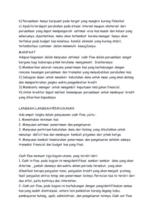 b) Perusahaan hanya berpusat pada target yang mungkin kurang fleksibel 
c) Apabila terdapat perubahan pada situasi internal maupun eksternal dari 
perusahaan yang dapat mempengaruhi estimasi arus kas masuk dan keluar yang 
seharusnya diperhatikan, maka akan terhambat karena manager hanya akan 
terfokus pada budget kas misalnya; kondisi ekonomi yang kurang stabil, 
terlambatnya customer dalam memenuhi kewajibanya. 
MANFAAT 
Adapun kegunaan dalam menyusun estimasi cash flow dalam perusahaan sangat 
berguna bagi beberapa pihak terutama manajement. Diantaranya: 
1) Memberikan seluruh rencana penerimaan kas yang berhubungan dengan 
rencana keuangan perusahaan dan transaksi yang menyebabkan perubahan kas. 
2) Sebagian dasar untuk menaksir kebutuhan dana untuk masa yang akan datang 
dan memperkirakan jangka waktu pengembalian kredit. 
3) Membantu menager untuk mengambil keputusan kebijakan financial. 
4) Untuk kreditur dapat melihat kemampuan perusahaan untuk membayar kredit 
yang diberikan kepadanya 
. 
LANGKAH-LANGKAH PENYUSUNAN 
Ada empat langka dalam penyusunan cash flow, yaitu : 
1. Menentukan minimum kas 
2. Menyusun estimasi penerimaan dan pengeluaran 
3. Menyusun perkiraan kebutuhan dana dari hutang yang dibutuhkan untuk 
menutupi deficit kas dan membayar kembali pinjaman dari pihak ketiga. 
4. Menyusun kembali keseluruhan penerimaan dan pengeluaran setelah adanya 
transaksi financial dan budget kas yang final. 
Cash flow memuat tiga bagian utama, yang terdiri dari: 
1. Cash in flow, pada bagian ini mengidentifikasi sumber-sumber dana yang akan 
diterima , jumlah dananya dan waktu dalam periode tersebut, yang akan 
dihasilkan berupa penjualan tunai, penjualan kredit yang akan menjadi piutang, 
hasil penjualan aktiva tetap dan penerimaan lainnya. Perincian kas ini terdiri dari 
dua sifat, yaitu kontinyu dan intermitan. 
2. Cash out flow, pada bagian ini berhubungan dengan pengidentifikasian semua 
kas yang sudah diantisipasi, antara lain pembelian barang dagang baku, 
pembayaran hutang, upah, administrasi, dan pengeluaran lainnya. Cash out flow 
 