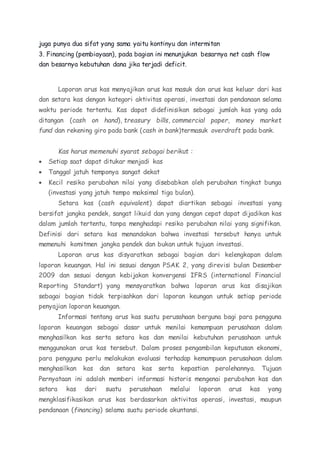 juga punya dua sifat yang sama yaitu kontinyu dan intermitan 
3. Financing (pembiayaan), pada bagian ini menunjukan besarnya net cash flow 
dan besarnya kebutuhan dana jika terjadi deficit. 
Laporan arus kas menyajikan arus kas masuk dan arus kas keluar dari kas 
dan setara kas dengan kategori aktivitas operasi, investasi dan pendanaan selama 
waktu periode tertentu. Kas dapat didefinisikan sebagai jumlah kas yang ada 
ditangan (cash on hand), treasury bills, commercial paper, money market 
fund dan rekening giro pada bank (cash in bank)termasuk overdraft pada bank. 
Kas harus memenuhi syarat sebagai berikut : 
 Setiap saat dapat ditukar menjadi kas 
 Tanggal jatuh temponya sangat dekat 
 Kecil resiko perubahan nilai yang disebabkan oleh perubahan tingkat bunga 
(investasi yang jatuh tempo maksimal tiga bulan). 
Setara kas (cash equivalent) dapat diartikan sebagai investasi yang 
bersifat jangka pendek, sangat likuid dan yang dengan cepat dapat dijadikan kas 
dalam jumlah tertentu, tanpa menghadapi resiko perubahan nilai yang signifikan. 
Definisi dari setara kas menandakan bahwa investasi tersebut hanya untuk 
memenuhi komitmen jangka pendek dan bukan untuk tujuan investasi. 
Laporan arus kas disyaratkan sebagai bagian dari kelengkapan dalam 
laporan keuangan. Hal ini sesuai dengan PSAK 2, yang direvisi bulan Desember 
2009 dan sesuai dengan kebijakan konvergensi IFRS (international Financial 
Reporting Standart) yang mensyaratkan bahwa laporan arus kas disajikan 
sebagai bagian tidak terpisahkan dari laporan keungan untuk setiap periode 
penyajian laporan keuangan. 
Informasi tentang arus kas suatu perusahaan berguna bagi para pengguna 
laporan keuangan sebagai dasar untuk menilai kemampuan perusahaan dalam 
menghasilkan kas serta setara kas dan menilai kebutuhan perusahaan untuk 
menggunakan arus kas tersebut. Dalam proses pengambilan keputusan ekonomi, 
para pengguna perlu melakukan evaluasi terhadap kemampuan perusahaan dalam 
menghasilkan kas dan setara kas serta kepastian perolehannya. Tujuan 
Pernyataan ini adalah memberi informasi historis mengenai perubahan kas dan 
setara kas dari suatu perusahaan melalui laporan arus kas yang 
mengklasifikasikan arus kas berdasarkan aktivitas operasi, investasi, maupun 
pendanaan (financing) selama suatu periode akuntansi. 
 
