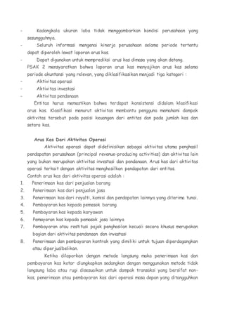 - Kadangkala ukuran laba tidak menggambarkan kondisi perusahaan yang 
sesungguhnya. 
- Seluruh informasi mengenai kinerja perusahaan selama periode tertentu 
dapat diperoleh lewat laporan arus kas. 
- Dapat digunakan untuk memprediksi arus kas dimasa yang akan datang. 
PSAK 2 mensyaratkan bahwa laporan arus kas menyajikan arus kas selama 
periode akuntansi yang relevan, yang diklasifikasikan menjadi tiga kategori : 
- Aktivitas operasi 
- Aktivitas investasi 
- Aktivitas pendanaan 
Entitas harus memastikan bahwa terdapat konsistensi didalam klasifikasi 
arus kas. Klasifikasi menurut aktivitas membantu pengguna memahami dampak 
aktivitas tersebut pada posisi keuangan dari entitas dan pada jumlah kas dan 
setara kas. 
Arus Kas Dari Aktivitas Operasi 
Aktivitas operasi dapat didefinisikan sebagai aktivitas utama penghasil 
pendapatan perusahaan (principal revenue-producing activities) dan aktivitas lain 
yang bukan merupakan aktivitas investasi dan pendanaan. Arus kas dari aktivitas 
operasi terkait dengan aktivitas menghasilkan pendapatan dari entitas. 
Contoh arus kas dari aktivitas operasi adalah : 
1. Penerimaan kas dari penjualan barang 
2. Penerimaan kas dari penjualan jasa 
3. Penerimaan kas dari royalti, komisi dan pendapatan lainnya yang diterima tunai. 
4. Pembayaran kas kepada pemasok barang 
5. Pembayaran kas kepada karyawan 
6. Pemayaran kas kepada pemasok jasa lainnya 
7. Pembayaran atau restitusi pajak penghasilan kecuali secara khusus merupakan 
bagian dari aktivitas pendanaan dan investasi 
8. Penerimaan dan pembayaran kontrak yang dimiliki untuk tujuan diperdagangkan 
atau diperjualbelikan. 
Ketika dilaporkan dengan metode langsung maka penerimaan kas dan 
pembayaran kas kotor diungkapkan sedangkan dengan menggunakan metode tidak 
langsung laba atau rugi disesuaikan untuk dampak transaksi yang bersifat non-kas, 
penerimaan atau pembayaran kas dari operasi masa depan yang ditangguhkan 
 