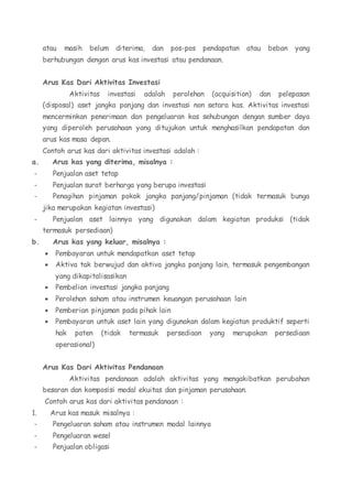 atau masih belum diterima, dan pos-pos pendapatan atau beban yang 
berhubungan dengan arus kas investasi atau pendanaan. 
Arus Kas Dari Aktivitas Investasi 
Aktivitas investasi adalah perolehan (acquisition) dan pelepasan 
(disposal) aset jangka panjang dan investasi non setara kas. Aktivitas investasi 
mencerminkan penerimaan dan pengeluaran kas sehubungan dengan sumber daya 
yang diperoleh perusahaan yang ditujukan untuk menghasilkan pendapatan dan 
arus kas masa depan. 
Contoh arus kas dari aktivitas investasi adalah : 
a. Arus kas yang diterima, misalnya : 
- Penjualan aset tetap 
- Penjualan surat berharga yang berupa investasi 
- Penagihan pinjaman pokok jangka panjang/pinjaman (tidak termasuk bunga 
jika merupakan kegiatan investasi) 
- Penjualan aset lainnya yang digunakan dalam kegiatan produksi (tidak 
termasuk persediaan) 
b. Arus kas yang keluar, misalnya : 
 Pembayaran untuk mendapatkan aset tetap 
 Aktiva tak berwujud dan aktiva jangka panjang lain, termasuk pengembangan 
yang dikapitalisasikan 
 Pembelian investasi jangka panjang 
 Perolehan saham atau instrumen keuangan perusahaan lain 
 Pemberian pinjaman pada pihak lain 
 Pembayaran untuk aset lain yang digunakan dalam kegiatan produktif seperti 
hak paten (tidak termasuk persediaan yang merupakan persediaan 
operasional) 
Arus Kas Dari Aktivitas Pendanaan 
Aktivitas pendanaan adalah aktivitas yang mengakibatkan perubahan 
besaran dan komposisi modal ekuitas dan pinjaman perusahaan. 
Contoh arus kas dari aktivitas pendanaan : 
1. Arus kas masuk misalnya : 
- Pengeluaran saham atau instrumen modal lainnya 
- Pengeluaran wesel 
- Penjualan obligasi 
 