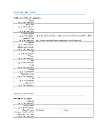REGISTRATION FORM

Fields marked with * are obligatory
                    *Name:
     (up to 100 characters)
                 *Surname:
     (up to 100 characters)
                  *Position:
       (up to 50 characters)
          Academic degree
       (up to 50 characters) e.g. Doctor of Philosophy, Doctor of Economics, Candidate of History, Master of Arts
             Academic rank
       (up to 50 characters) e.g. Professor, Associate professor, Academician, Scientific associate
                 *Company:
     (up to 100 characters)
    *Address with zip code:
     (up to 250 characters)
                       URL:
     (up to 250 characters)
                    *Phone:
     (up to 100 characters)
                        Fax:
     (up to 100 characters)
                     *Email:
     (up to 100 characters)
                  *Country:
       (up to 50 characters)
          *State / Province:
     (up to 100 characters)
                      *City:
       (up to 50 characters)
                 Comments
     (up to 250 characters)



INFORMATION ON REPORT

All fields are obligatory.
                    Author(s):
       (up to 250 characters)
               Title of report:
       (up to 250 characters)
              Type of report: Traditional                               Poster
(both types should be published)
      Comments on report:
     (up to 250 characters)
 