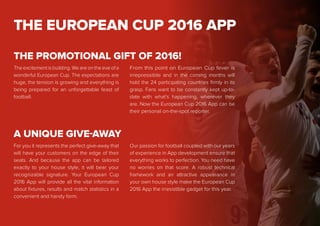 THE EUROPEAN CUP 2016 APP
The excitement is building. We are on the eve of a
wonderful European Cup. The expectations are
huge, the tension is growing and everything is
being prepared for an unforgettable feast of
football.
From this point on European Cup fever is
irrepressible and in the coming months will
hold the 24 participating countries firmly in its
grasp. Fans want to be constantly kept up-to-
date with what’s happening, wherever they
are. Now the European Cup 2016 App can be
their personal on-the-spot reporter.
THE PROMOTIONAL GIFT OF 2016!
For you it represents the perfect give-away that
will have your customers on the edge of their
seats. And because the app can be tailored
exactly to your house style, it will bear your
recognizable signature. Your European Cup
2016 App will provide all the vital information
about fixtures, results and match statistics in a
convenient and handy form.
Our passion for football coupled with our years
of experience in App development ensure that
everything works to perfection. You need have
no worries on that score. A robust technical
framework and an attractive appearance in
your own house style make the European Cup
2016 App the irresistible gadget for this year.
A UNIQUE GIVE-AWAY
 