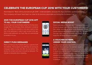 CELEBRATE THE EUROPEAN CUP 2016 WITH YOUR CUSTOMERS!
Nominated for “Best online promotional gift 2016”. Understandable, because this App promotes sporting solidarity.
Your company will never have been so close to its business associates as during this European Cup.
Since the app can be downloaded easily from the App store,
Google Play or the Windows Store, distribution is simplicity
itself. You determine whether or not users need to input
their email addresses in order to gain access to the app.
Where email addresses are input, they are automatically
forwarded on to you.
GIVE THE EUROPEAN CUP 2016 APP
TO ALL YOUR CUSTOMERS!
Make sure that you stay involved with your customers from
the sidelines. The European Cup 2016 App can send push
messages before, during and after the tournament. You
decide the content and when it should be delivered. The
ultimate in interactive direct marketing.
Social media play an important role in leveraging the power
of your European Cup 2016 App. Because users can share
their results forecasts on social media (Facebook, Twitter)
thereby automatically broadcasting their use of your European
Cup app, your reach on Facebook and Twitter will get a
boost that will deliver long-term benefits.
SOCIAL MEDIA BOOST
The app provides an easy way to send vouchers to customers
who earn them, perhaps for example based on match
results. You determine the text and any accompanying photo
or visual and send the voucher at a point you decide. The
voucher will then appear to users within the app (possibly
preceded by a push message). Once activated (swiped) the
voucher will remain valid for a few minutes (e.g. for a discount
or premium).
A VOUCHER SCHEME,
UNDER YOUR CONTROLDIRECT PUSH-MESSAGES
 