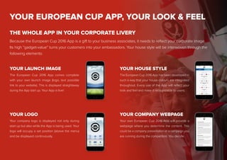 YOUR EUROPEAN CUP APP, YOUR LOOK & FEEL
Because the European Cup 2016 App is a gift to your business associates, it needs to reflect your corporate image.
Its high “gadget-value” turns your customers into your ambassadors. Your house style will be interwoven through the
following elements:
THE WHOLE APP IN YOUR CORPORATE LIVERY
The European Cup 2016 App comes complete
with your own launch image (logo, text possible
link to your website). This is displayed straightaway
during the App start up. Your App is live!
The European Cup 2016 App has been developed in
such a way that your house colours are integrated
throughout. Every use of the App will reflect your
look and feel and make it recognizable to users.
YOUR HOUSE STYLE
Your company logo is displayed not only during
start up but also while the App is being used. Your
logo will occupy a set position (above the menu)
and be displayed continuously.
YOUR LOGO
Your own European Cup 2016 App will provide a
webpage where you determine the content. This
could be a company presentation or a campaign you
are running during the competition. You decide.
YOUR COMPANY WEBPAGE
YOUR LAUNCH IMAGE
 