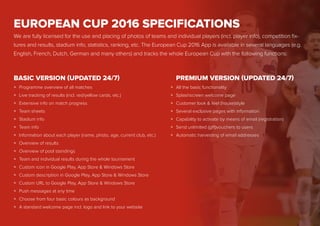 EUROPEAN CUP 2016 SPECIFICATIONS
We are fully licensed for the use and placing of photos of teams and individual players (incl. player info), competition fix-
tures and results, stadium info, statistics, ranking, etc. The European Cup 2016 App is available in several languages (e.g.
English, French, Dutch, German and many others) and tracks the whole European Cup with the following functions:
Programme overview of all matches
Live tracking of results (incl. red/yellow cards, etc.)
Extensive info on match progress
Team sheets
Stadium info
Team info
Information about each player (name, photo, age, current club, etc.)
Overview of results
Overview of pool standings
Team and individual results during the whole tournament
Custom icon in Google Play, App Store & Windows Store
Custom description in Google Play, App Store & Windows Store
Custom URL to Google Play, App Store & Windows Store
Push messages at any time
Choose from four basic colours as background
A standard welcome page incl. logo and link to your website
All the basic functionality
Splashscreen welcome page
Customer look & feel (house)style
Several exclusive pages with information
Capability to activate by means of email (registration)
Send unlimited (gift)vouchers to users
Automatic harvesting of email addresses
BASIC VERSION (UPDATED 24/7) PREMIUM VERSION (UPDATED 24/7)
»
»
»
»
»
»
»
»
»
»
»
»
»
»
»
»
»
»
»
»
»
»
»
 