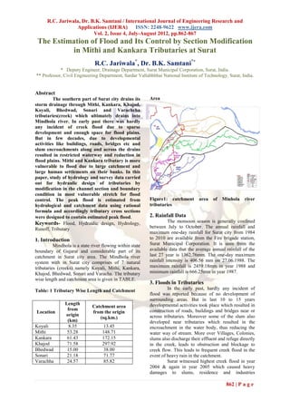 R.C. Jariwala, Dr. B.K. Samtani / International Journal of Engineering Research and
                   Applications (IJERA) ISSN: 2248-9622 www.ijera.com
                          Vol. 2, Issue 4, July-August 2012, pp.862-867
 The Estimation of Flood and Its Control by Section Modification
          in Mithi and Kankara Tributaries at Surat
                               R.C. Jariwala*, Dr. B.K. Samtani**
            * Deputy Engineer, Drainage Department, Surat Municipal Corporation, Surat, India.
** Professor, Civil Engineering Department, Sardar Vallabhbhai National Institute of Technology, Surat, India.


Abstract
          The southern part of Surat city drains its       Area
storm drainage through Mithi, Kankara, Khajod,
Koyali, Bhedwad, Sonari and Varachcha
tributaries(creek) which ultimately drains into
Mindhola river. In early past there was hardly
any incident of creek flood due to sparse
development and enough space for flood plains.
But in few decades, due to developmental
activities like buildings, roads, bridges etc and
slum encroachments along and across the drains
resulted in restricted waterway and reduction in
flood plains. Mithi and Kankara tributary is more
vulnerable to flood due to large catchment and
large human settlements on their banks. In this
paper, study of hydrology and survey data carried
out for hydraulic design of tributaries by
modification in the channel section and boundary
condition in most vulnerable stretch for flood
control. The peak flood is estimated from                  Figure1: catchment       area    of   Minhola    river
hydrological and catchment data using rational             tributaries
formula and accordingly tributary cross sections
were designed to contain estimated peak flood.             2. Rainfall Data
Keywords- Flood, Hydraulic design, Hydrology,                        The monsoon season is generally confined
Runoff, Tributary                                          between July to October. The annual rainfall and
                                                           maximum one-day rainfall for Surat city from 1984
1. Introduction                                            to 2010 are available from the Fire brigade station,
          Mindhola is a state river flowing within state   Surat Municipal Corporation. It is seen from the
boundary of Gujarat and considerable part of its           available data that the average annual rainfall of the
catchment in Surat city area. The Mindhola river           last 27 year is 1362.76mm. The one-day maximum
system with in Surat city comprises of 7 natural           rainfall intensity is 406.56 mm on 27.06.1988. The
tributaries (creeks) namely Koyali, Mithi, Kankara,        maximum rainfall is 2459.18mm in year 1988 and
Khajod, Bhedwad, Sonari and Varacha. The tributary         minimum rainfall is 666.25mm in year 1987.
wise length and catchment area is given in TABLE.
                                                           3. Floods in Tributaries
Table: 1 Tributary Wise Length and Catchment                        In the early past, hardly any incident of
                                                           flood was reported because of no development of
                                                           surrounding areas. But in last 10 to 15 years
               Length                                      developmental activities took place which resulted in
                              Catchment area
                from                                       construction of roads, buildings and bridges near or
Location                      from the origin
               origin                                      across tributaries. Moreover some of the slum also
                                 (sq.km.)
                (km)                                       developed near tributaries which resulted in the
Koyali           8.35               13.45                  encroachment in the water body, thus reducing the
Mithi           53.28              148.71                  water way of stream. More over Villages, Colonies,
Kankara         61.43              172.15                  slums also discharge their effluent and refuge directly
Khajod          71.58              297.92                  in the creek, leads to obstruction and blockage to
Bhedwad         15.00               38.00                  creek flow. This leads to frequent creek flood in the
Sonari          21.18               71.77                  event of heavy rain in the catchment.
Varachha        24.57               85.82                           Surat witnessed highest creek flood in year
                                                           2004 & again in year 2005 which caused heavy
                                                           damages to slums, residence and industries

                                                                                                  862 | P a g e
 