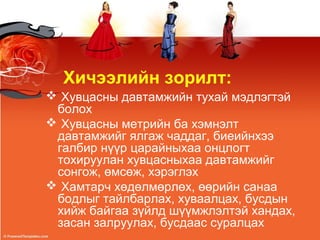 Хичээлийн зорилт:
 Хувцасны давтамжийн тухай мэдлэгтэй
болох
 Хувцасны метрийн ба хэмнэлт
давтамжийг ялгаж чаддаг, биеийнхээ
галбир нүүр царайныхаа онцлогт
тохируулан хувцасныхаа давтамжийг
сонгож, өмсөж, хэрэглэх
 Хамтарч хөдөлмөрлөх, өөрийн санаа
бодлыг тайлбарлах, хуваалцах, бусдын
хийж байгаа зүйлд шүүмжлэлтэй хандах,
засан залруулах, бусдаас суралцах
 