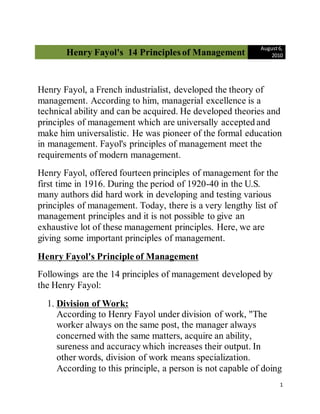 Henry Fayol's 14 Principles of Management
August6,
2010
1
Henry Fayol, a French industrialist, developed the theory of
management. According to him, managerial excellence is a
technical ability and can be acquired. He developed theories and
principles of management which are universally accepted and
make him universalistic. He was pioneer of the formal education
in management. Fayol's principles of management meet the
requirements of modern management.
Henry Fayol, offered fourteen principles of management for the
first time in 1916. During the period of 1920-40 in the U.S.
many authors did hard work in developing and testing various
principles of management. Today, there is a very lengthy list of
management principles and it is not possible to give an
exhaustive lot of these management principles. Here, we are
giving some important principles of management.
Henry Fayol's Principle of Management
Followings are the 14 principles of management developed by
the Henry Fayol:
1. Division of Work:
According to Henry Fayol under division of work, "The
worker always on the same post, the manager always
concerned with the same matters, acquire an ability,
sureness and accuracy which increases their output. In
other words, division of work means specialization.
According to this principle, a person is not capable of doing
 